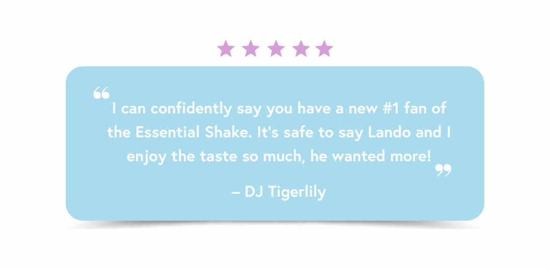 I can confidently say you have a new #1 fan of the Essential Shake. It’s safe to say Lando and I enjoy the taste so much, he wanted more! – DJ Tigerlily I can confidently say you have a new #1 fan of the Essential Shake. It’s safe to say Lando and I enjoy the taste so much, he wanted more! – DJ Tigerlily