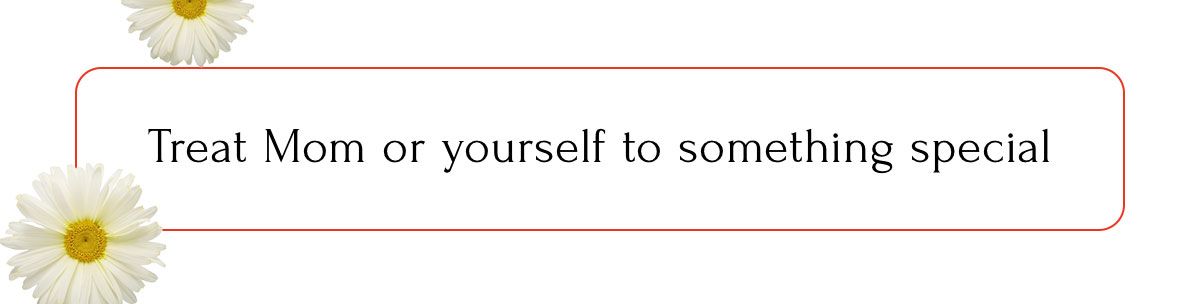Treat Mom or yourself to something special