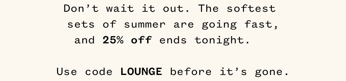 Don't wait it out. The softest sets of summer are going fast, and 25% off ends tonight. Use code LOUNGE before it's gone.