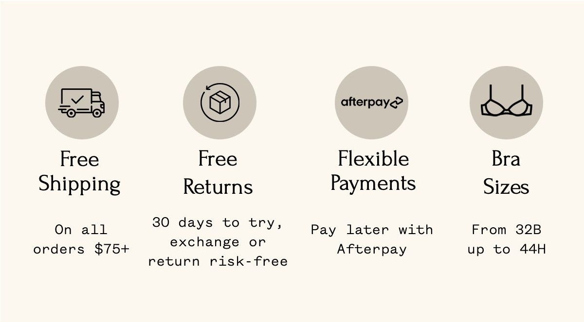 Free Shipping On all orders $75+ Free Returns 30 days to try, exchange or return risk-free Flexible Payments Pay later with Afterpay Bra Sizes From 32B up to 44H