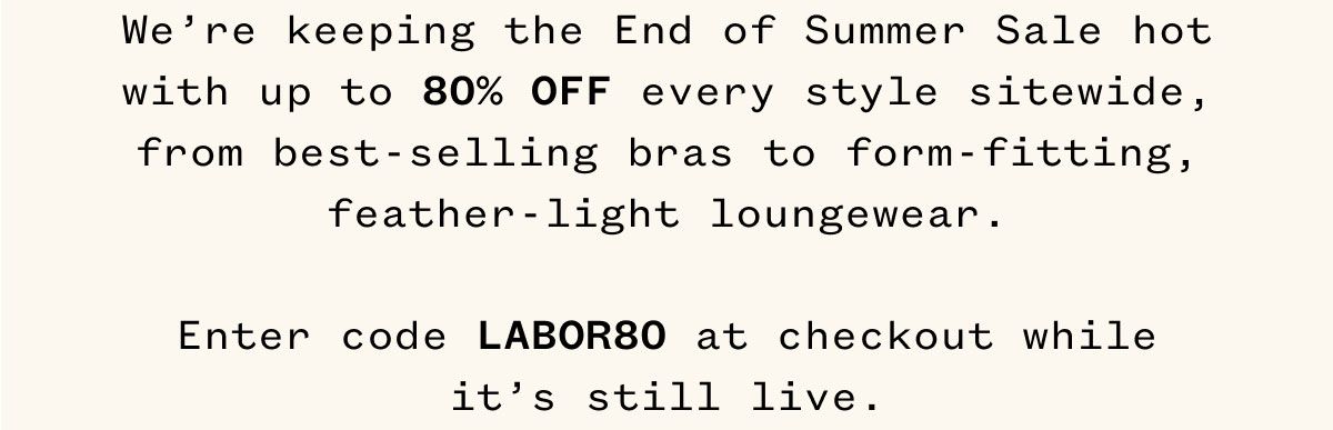 We're keeping the End of Summer Sale hot with up to 80% OFF every style sitewide, from best-selling bras to form-fitting, feather-light loungewear. Enter code LABOR80 at checkout while it's still live.
