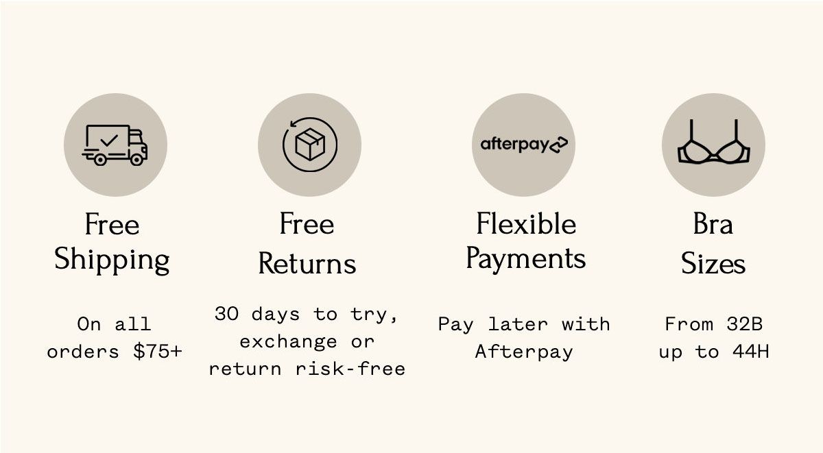 Free Shipping On all orders $75+ Free Returns 30 days to try, exchange or return risk-free Flexible Payments Pay later with Afterpay Bra Sizes From 32B up to 44H