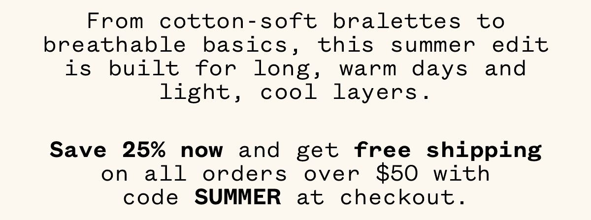 From cotton-soft bralettes to breathable basics, this summer edit is built for long, warm days and light, cool layers. Save 25% now and get free shipping on all orders over $50 with code SUMMER at checkout. From cotton-soft bralettes to breathable basics, this summer edit is built for long, warm days and light, cool layers. Save 25% now and get free shipping on all orders over $50 with code SUMMER at checkout.