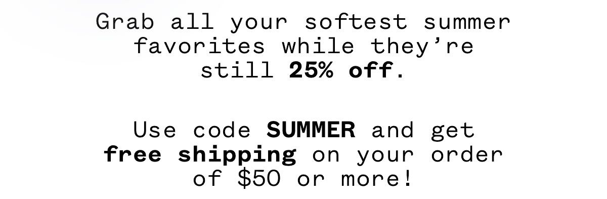 Grab all your softest summer favorites while they're still 25% off. Use code SUMMER and get free shipping on your order of $50 or more! Grab all your softest summer favorites while they're still 25% off. Use code SUMMER and get free shipping on your order of $50 or more!