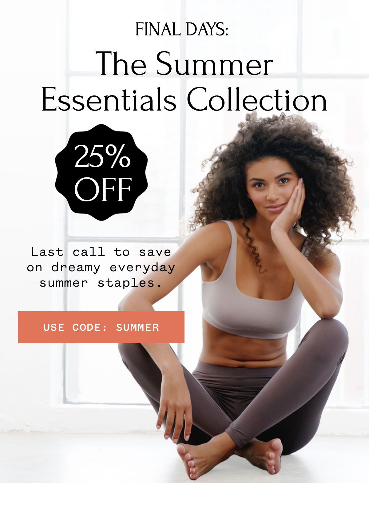 FINAL DAYS: 25% Off The Summer Essentials Collection Last call to save on dreamy everyday summer staples. FINAL DAYS: 25% Off The Summer Essentials Collection Last call to save on dreamy everyday summer staples.