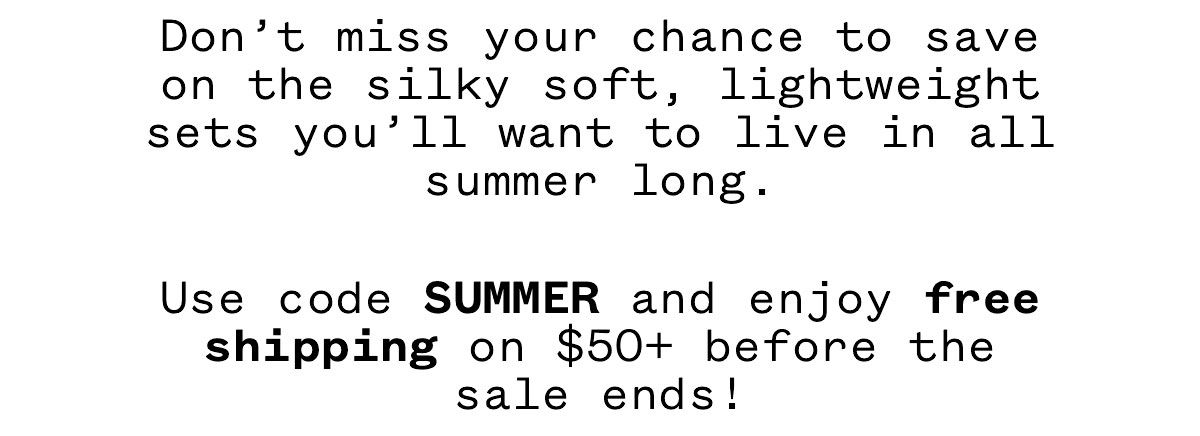Don't miss your chance to save on the silky soft, lightweight sets you'll want to live in all summer long. Use code SUMMER and enjoy free shipping on $50+ before the sale ends! Don't miss your chance to save on the silky soft, lightweight sets you'll want to live in all summer long. Use code SUMMER and enjoy free shipping on $50+ before the sale ends!