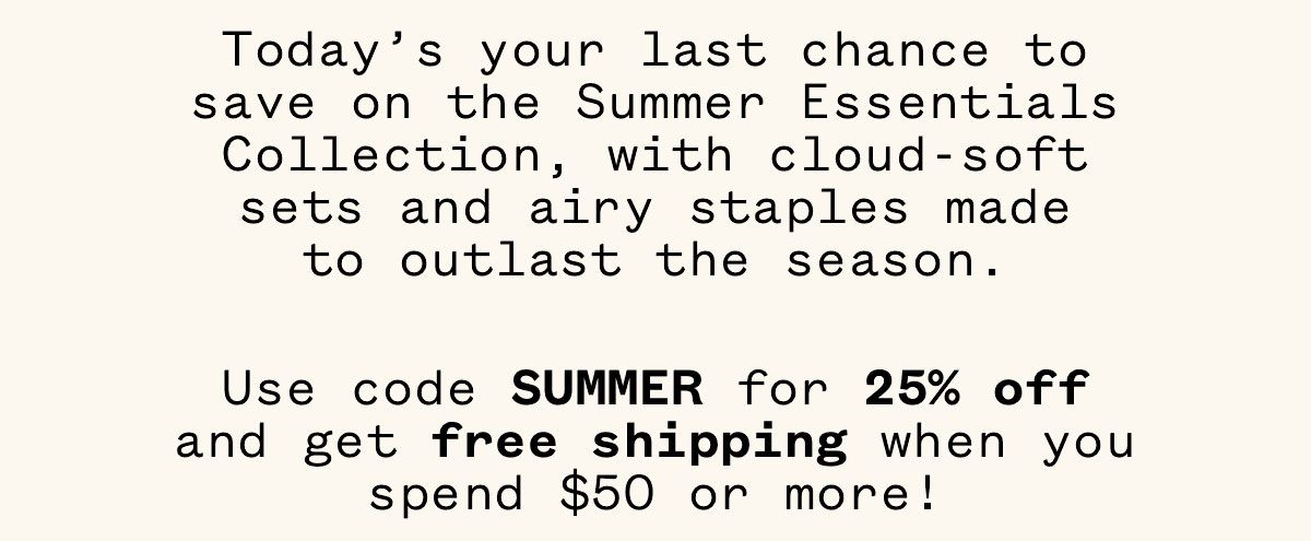 Today's your last chance to save on the Summer Essentials Collection, with cloud-soft sets and airy staples made to outlast the season. Use code SUMMER for 25% off and get free shipping when you spend $50 or more!