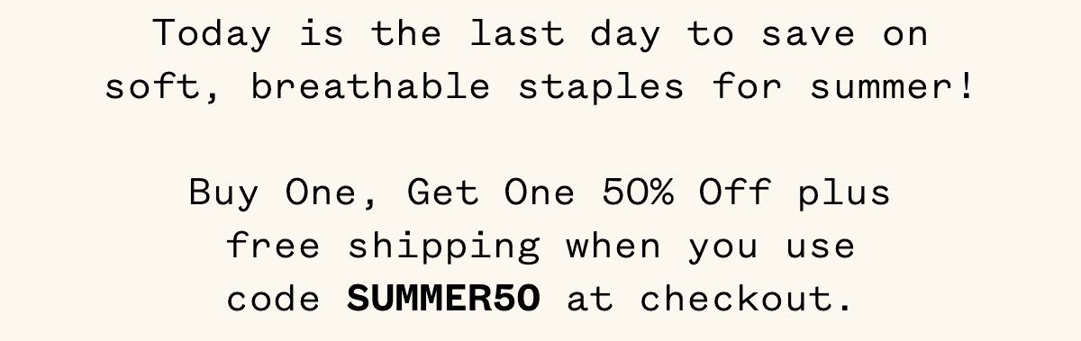 Today is the last day to save on soft, breathable staples for summer! Buy One, Get One 50% Off plus free shipping when you use code SUMMER50 at checkout.