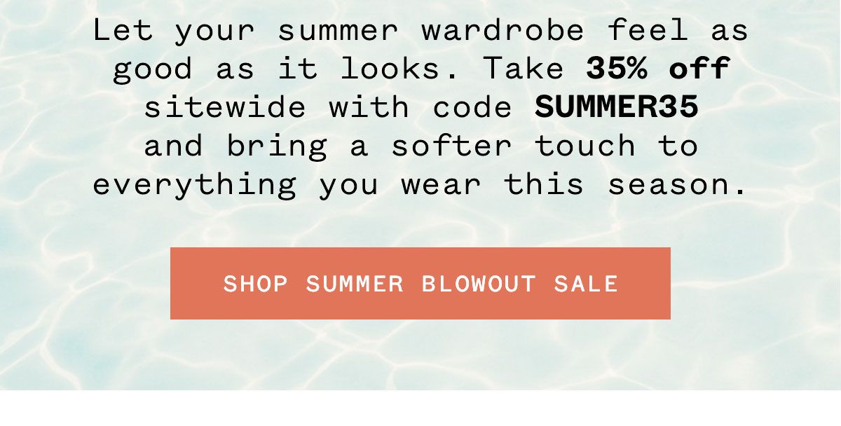 Let your summer wardrobe feel as good as it looks. Take 35% off sitewide with code SUMMER35 and bring a softer touch to everything you wear this season.