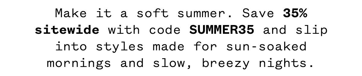 Make it a soft summer. Save 35% sitewide with code SUMMER35 and slip into styles made for sun-soaked mornings and slow, breezy nights.