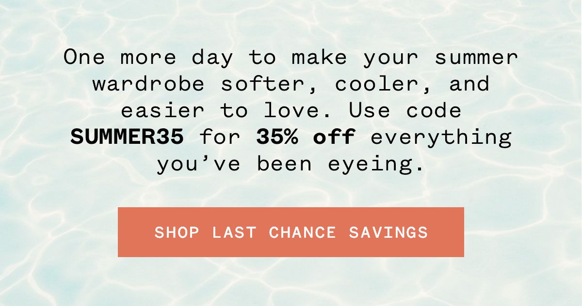 One more day to make your summer wardrobe softer, cooler, and easier to love. Use code SUMMER35 for 35% off everything you've been eyeing.