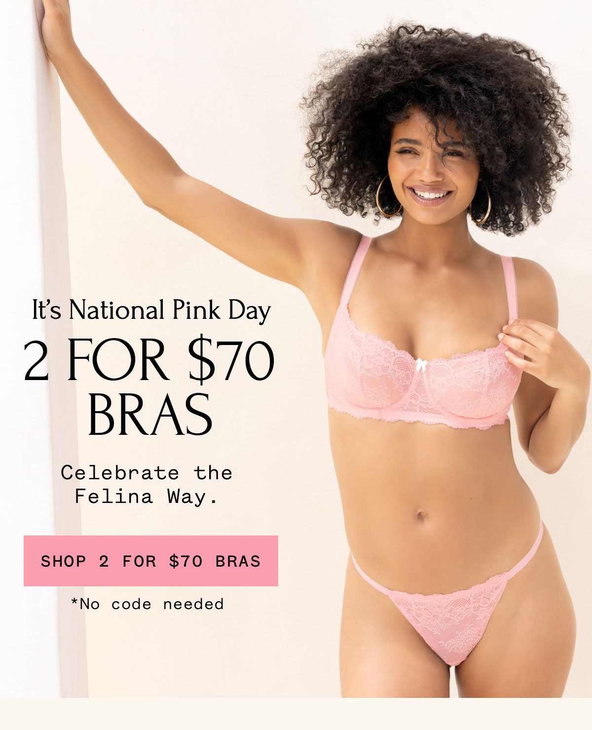 It's National Pink Day. 2 FOR $60 BRAS Celebrate the Felina Way. SHOP 2 FOR $70 BRAS *No code needed It's National Pink Day. 2 FOR $60 BRAS Celebrate the Felina Way. SHOP 2 FOR $70 BRAS *No code needed