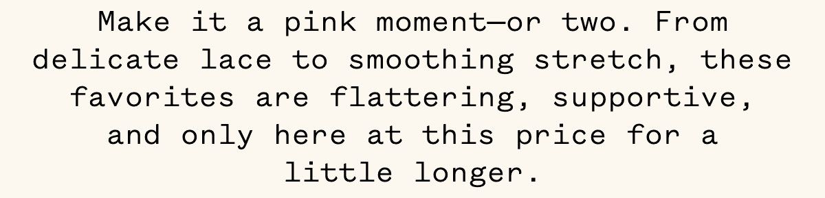 Make it a pink moment—or two. From delicate lace to smoothing stretch, these favorites are flattering, supportive, and only here at this price for a little longer. Make it a pink moment—or two. From delicate lace to smoothing stretch, these favorites are flattering, supportive, and only here at this price for a little longer.