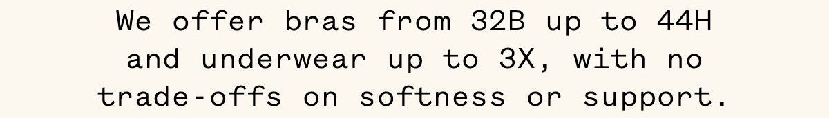 We offer bras from 32B up to 44H and underwear up to 3X, with no trade-offs on softness or support. We offer bras from 32B up to 44H and underwear up to 3X, with no trade-offs on softness or support.