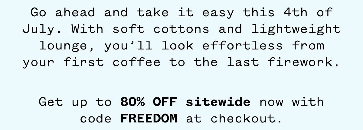 Go ahead and take it easy this 4th of July. With soft cottons and lightweight lounge, you'll look effortless from your first coffee to the last firework. Get up to 80% OFF sitewide now with code FREEDOM at checkout.