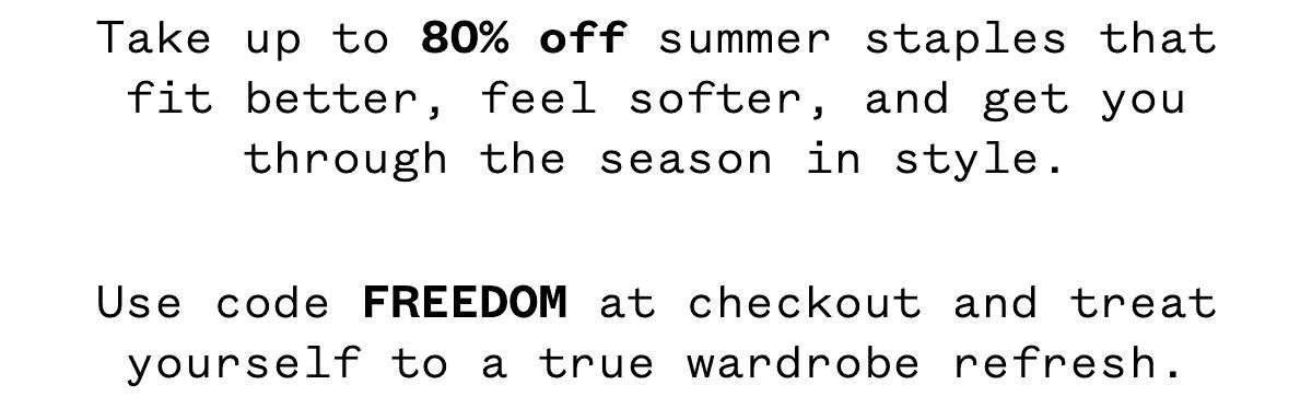 Take up to 80% off summer staples that fit better, feel softer, and get you through the season in style. Use code FREEDOM at checkout and treat yourself to a true wardrobe refresh.