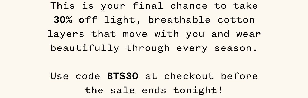 This is your final chance to take 30% off light, breathable cotton layers that move with you and wear beautifully through every season. Use code BTS30 at checkout before the sale ends tonight!