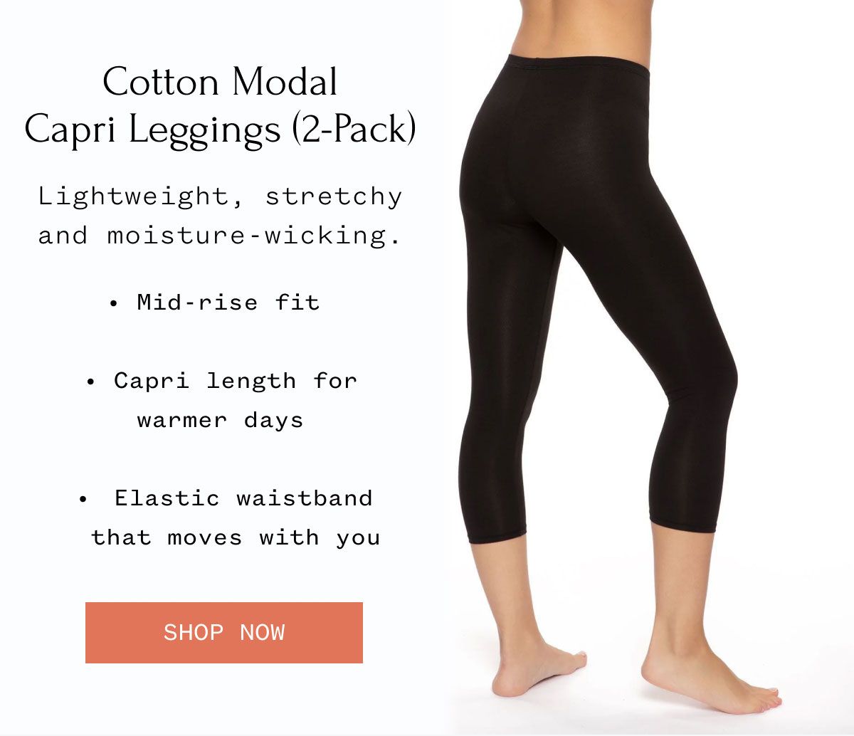 Cotton Modal Capri Leggings (2-Pack) Lightweight, stretchy and moisture-wicking. • Mid-rise fit • Capri length for warmer days • Elastic waistband that moves with you Shop Now