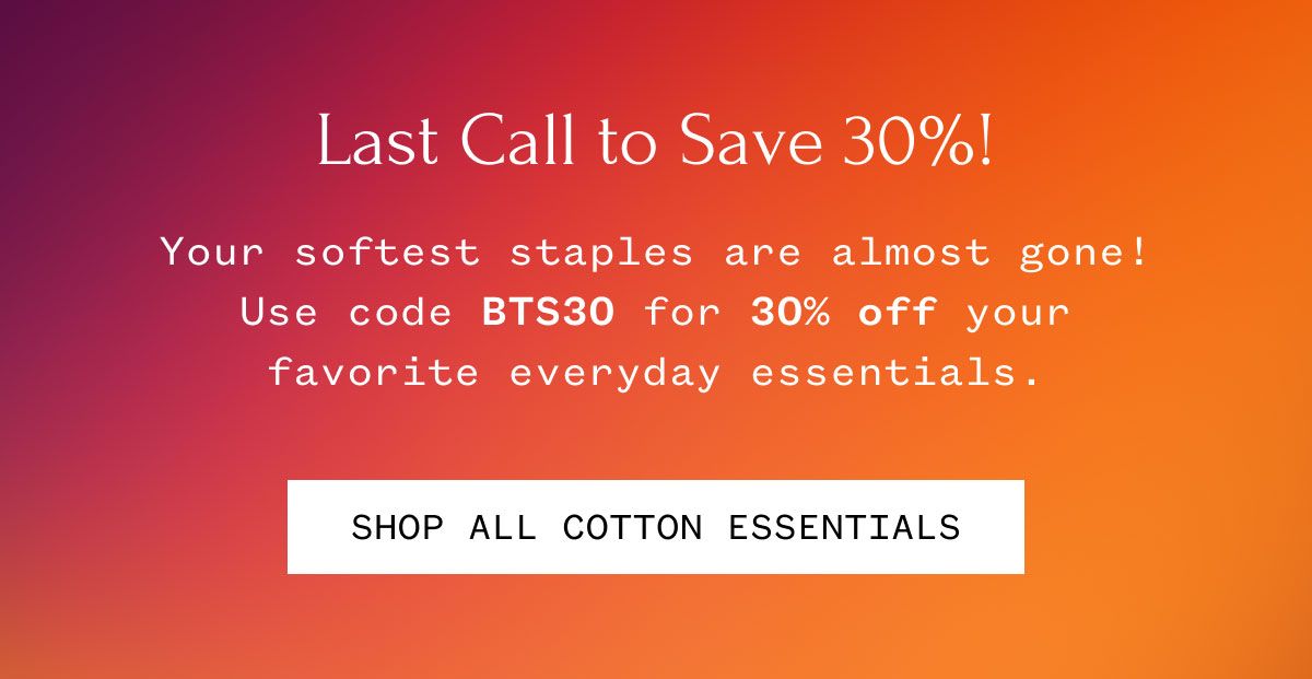 Last Call to Save 30%! Your softest staples are almost gone! Use code BTS30 for 30% off your favorite everyday essentials. Shop All Cotton Essentials