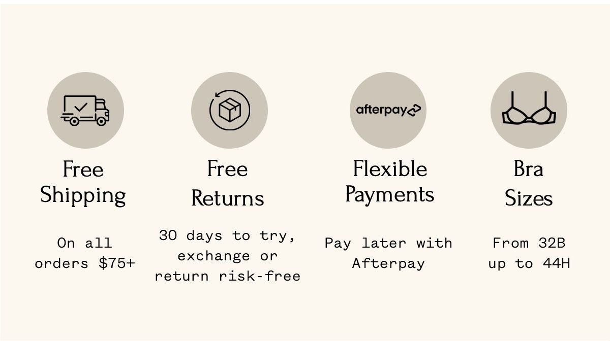 Free Shipping On all orders $75+ Free Returns 30 days to try, exchange or return risk-free Flexible Payments Pay later with Afterpay Bra Sizes From 32B up to 44H Free Shipping On all orders $75+ Free Returns 30 days to try, exchange or return risk-free Flexible Payments Pay later with Afterpay Bra Sizes From 32B up to 44H