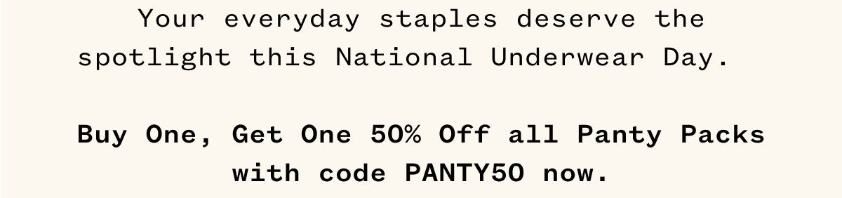 Your everyday staples deserve the spotlight this National Underwear Day. Buy One, Get One 50% Off all Panty Packs with code PANTY50 now. 