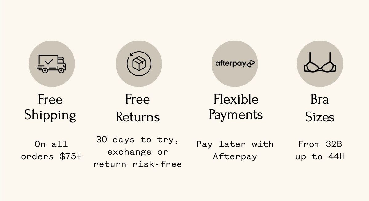 Free Shipping On all orders $75+ Free Returns 30 days to try, exchange or return risk-free Flexible Payments Pay later with Afterpay Bra Sizes From 32B up to 44H