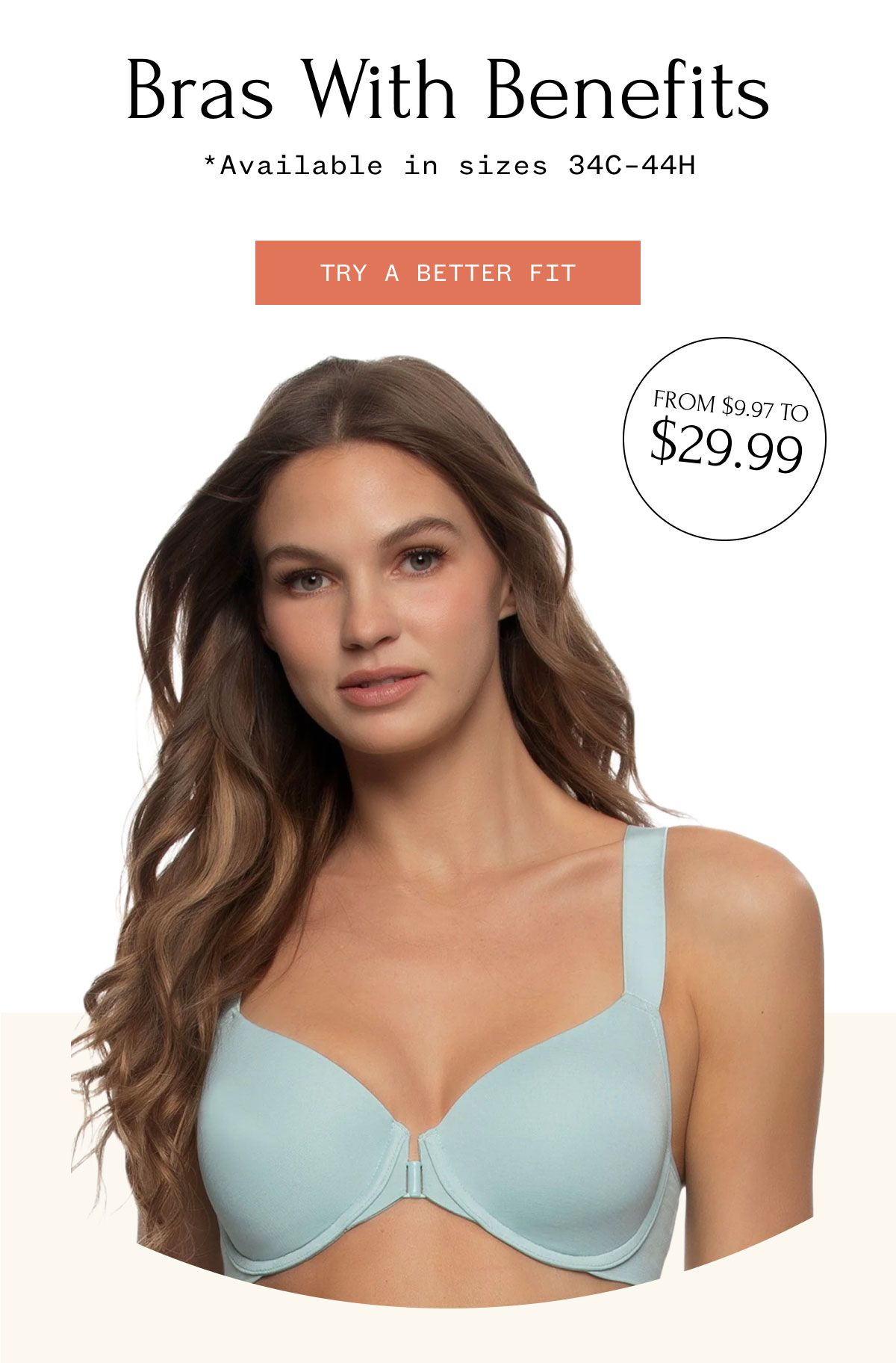 Bras with Benefits *Available in sizes 34C–44H TRY A BETTER FIR FROM $9.97 TO $29.99