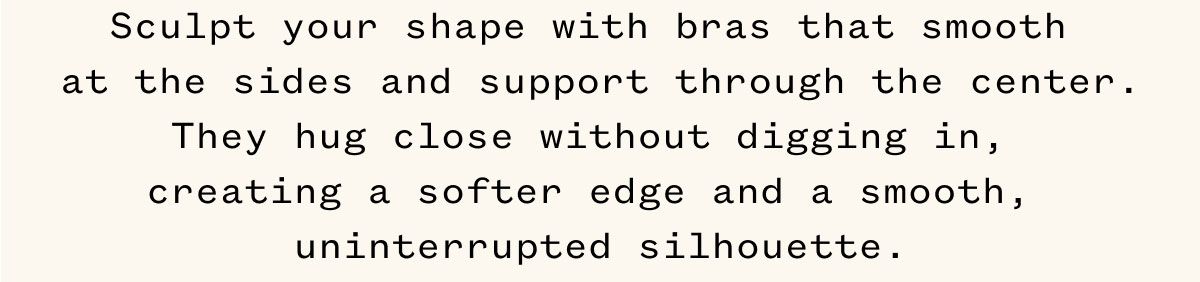 Sculpt your shape with bras that smooth at the sides and support through the center. They hug close without digging in, creating a softer edge and a smooth, uninterrupted silhouette.