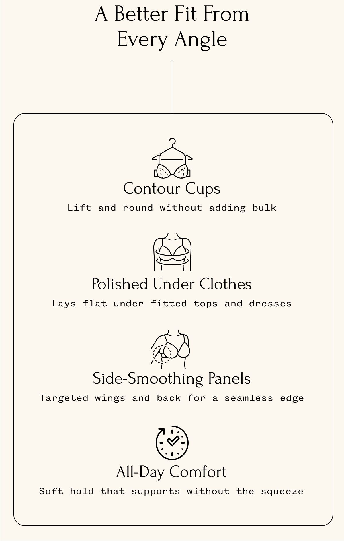 A Better Fit From Every Angle Contour Cups Lift and round without adding bulk Side-Smoothing Panels Targeted wings and back for a seamless edge Polished Under Clothes Lays flat under fitted tops and dresses All-Day Comfort Soft hold that supports without the squeeze