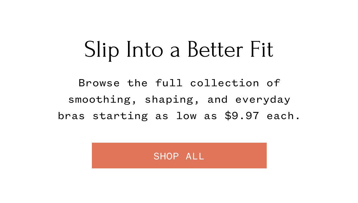 Slip Into a Better Fit Browse the full collection of smoothing, shaping, and everyday bras starting as low as $9.97 each. SHOP ALL