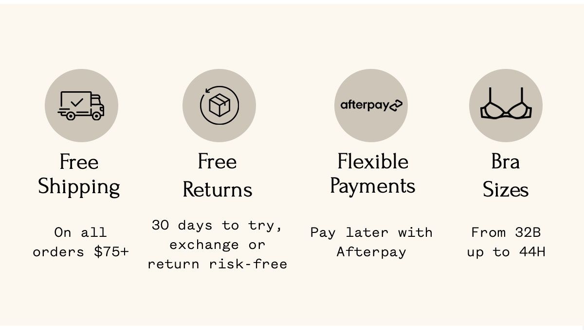 Free Shipping On all orders $75+ Free Returns 30 days to try, exchange or return risk-free Flexible Payments Pay later with Afterpay Bra Sizes From 32B up to 44H