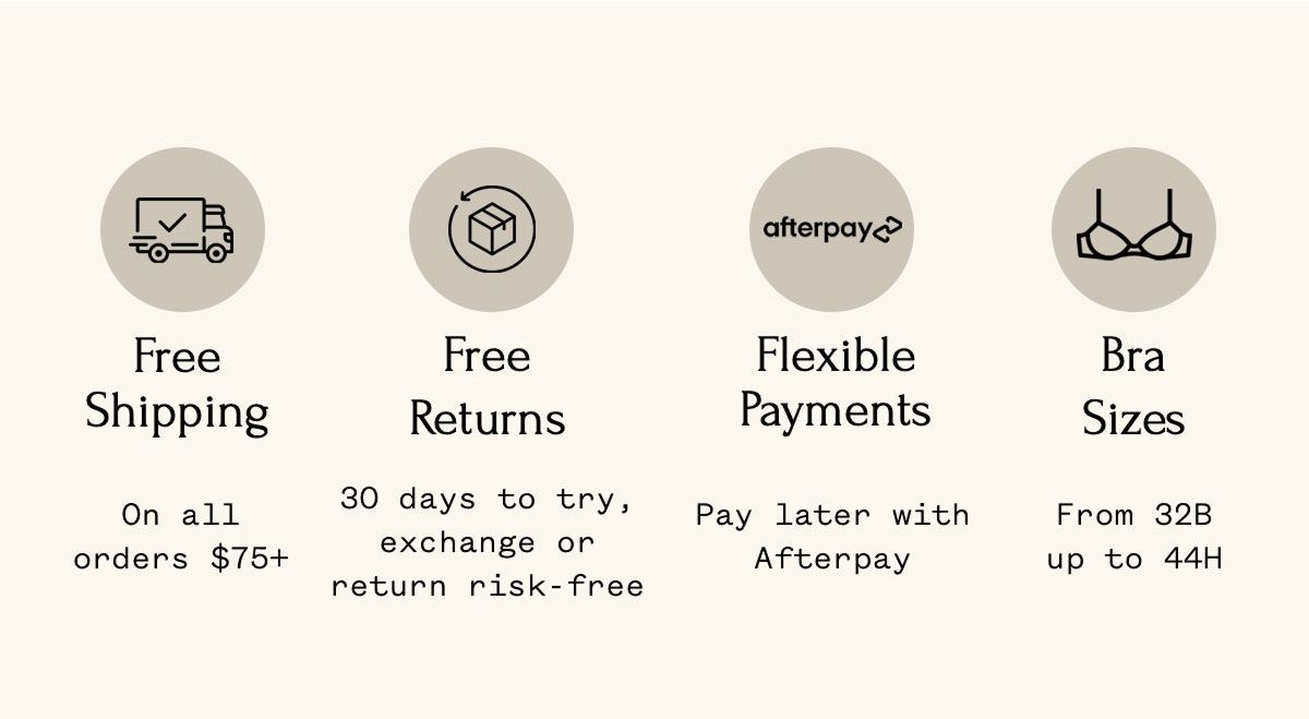 Free Shipping On all orders $75+ Free Returns 30 days to try, exchange or return risk-free Flexible Payments Pay later with Afterpay Bra Sizes From 32B up to 44H