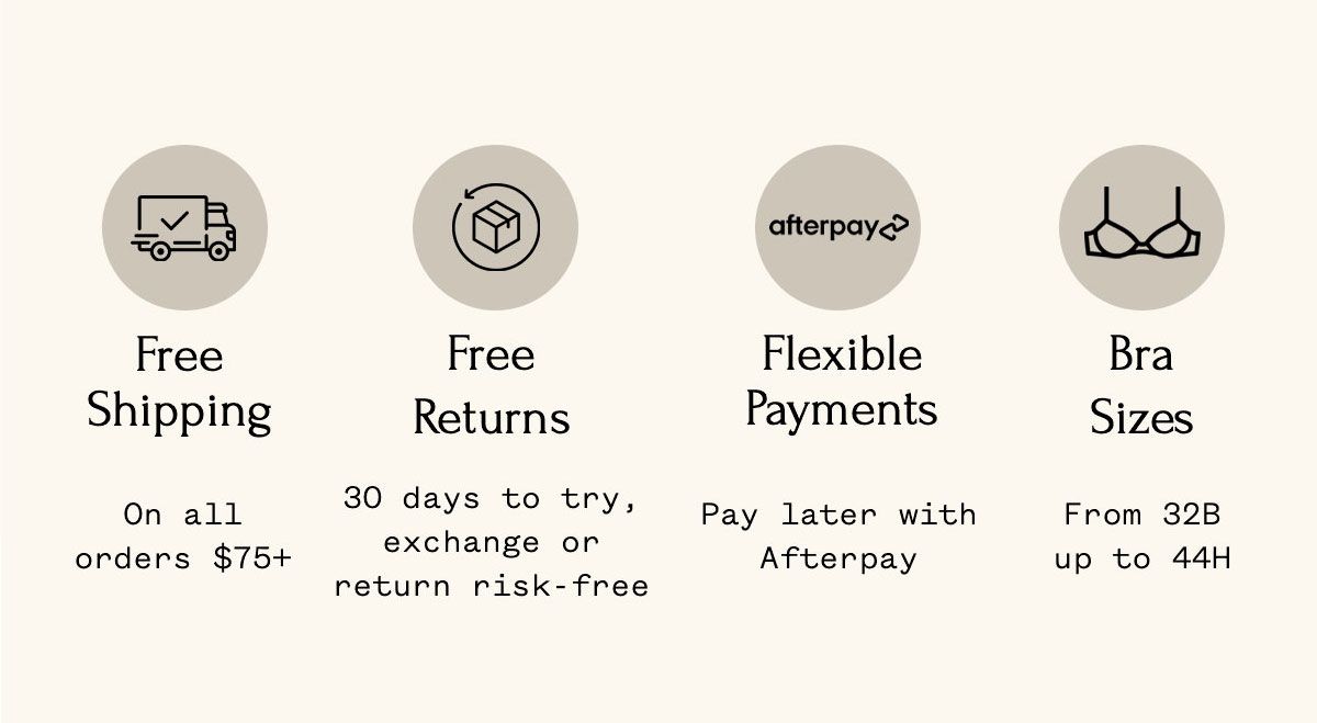 Free Shipping On all orders $75+ Free Returns 30 days to try, exchange or return risk-free Flexible Payments Pay later with Afterpay Bra Sizes From 32B up to 44H