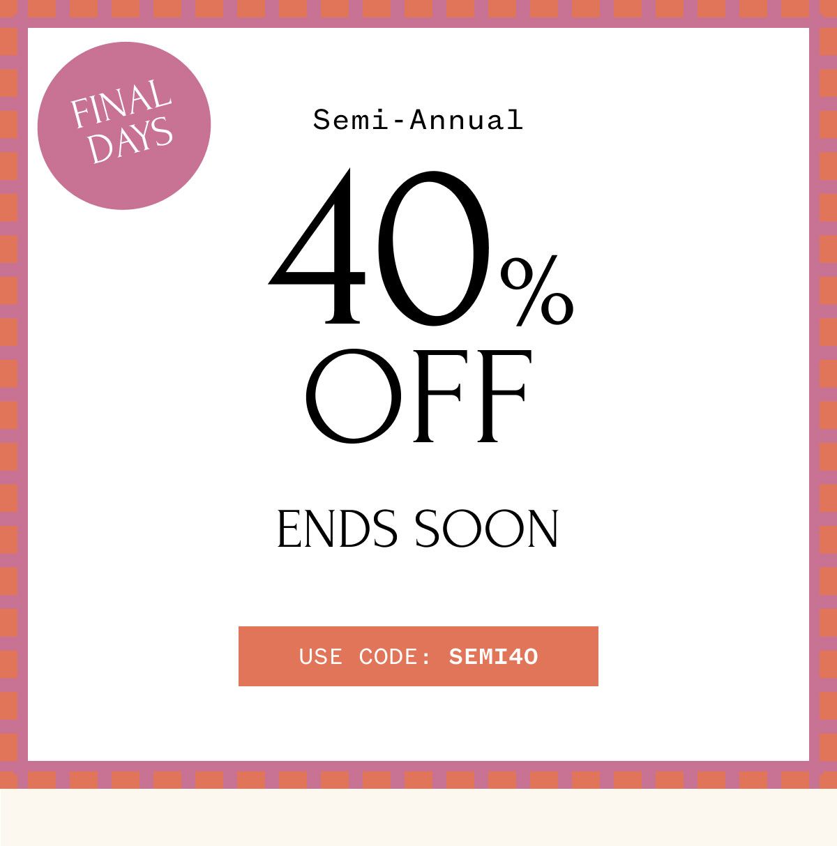 FINAL DAYS Semi-Annual 40% OFF ENDS SOON USE CODE: SEMI40