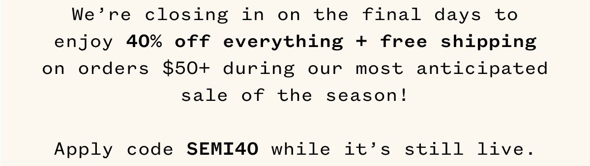 We're closing in on the final days to enjoy 40% off everything + free shipping on orders $50+ during our most anticipated sale of the season! Apply code SEMI40 while it's still live.