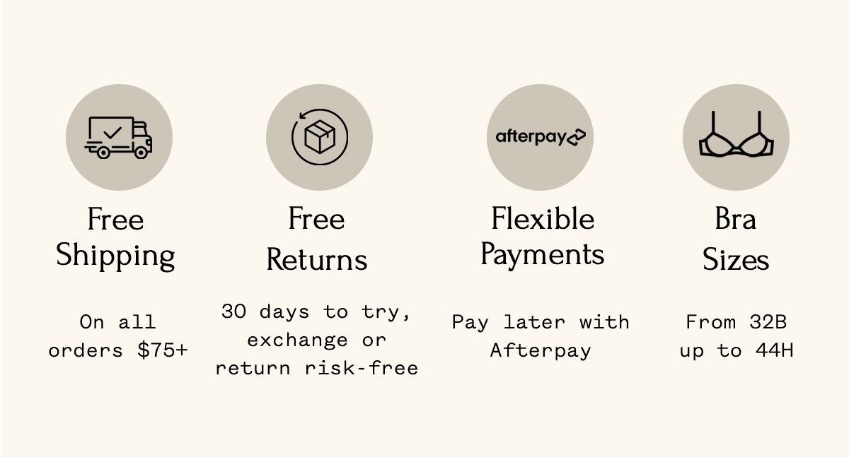 Free Shipping On all orders $75+ Free Returns 30 days to try, exchange or return risk-free Flexible Payments Pay later with Afterpay Bra Sizes From 32B up to 44H