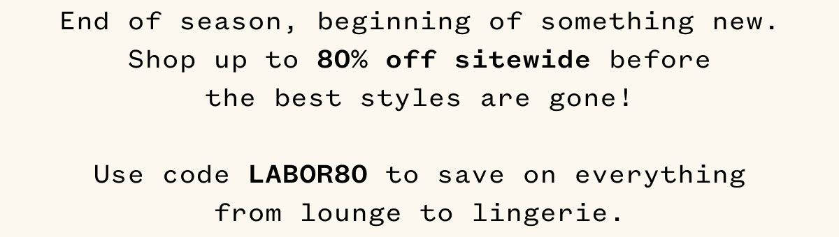 End of season, beginning of something new. Shop up to 80% off sitewide before the best styles are gone! Use code LABOR80 to save on everything from lounge to lingerie. 
