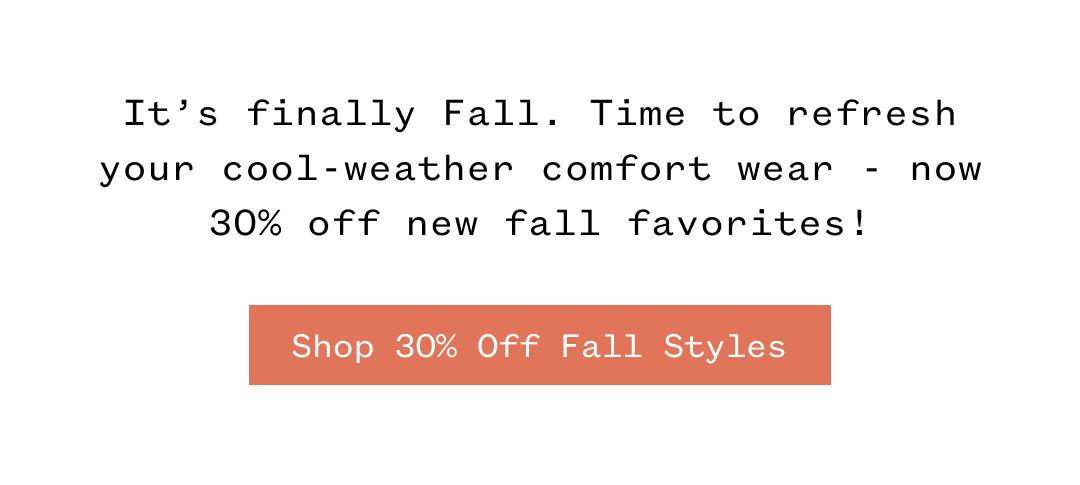It's finally Fall. Time to refresh your cool-weather comfort wear now 30% off new fall favorites! Shop 30% Off Fall Styles