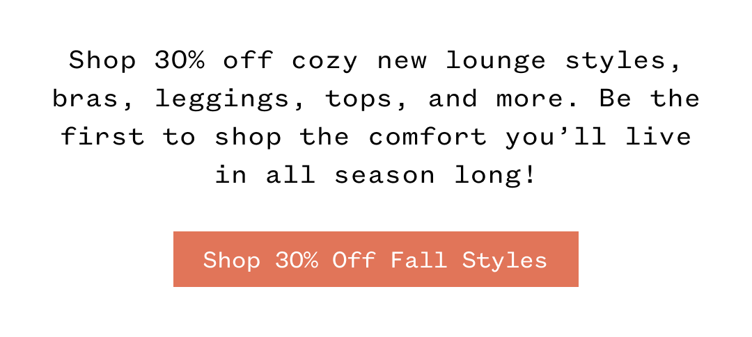 Shop 30% off cozy new lounge styles, bras, leggings, tops, and more. Be the first to shop the comfort you'll live in all season long! Shop 30% Off Fall Styles