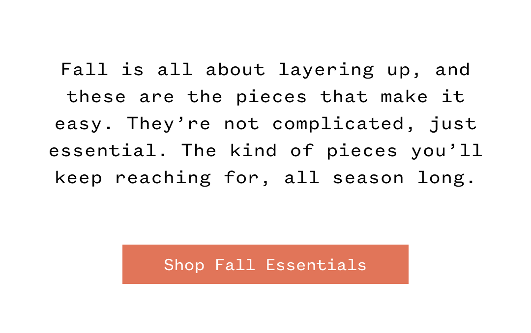 Fall is all about layering up, and these are the pieces that make it easy. They're not complicated, just essential. The kind of pieces you'll keep reaching for, all season long. | Shop Fall Essentials