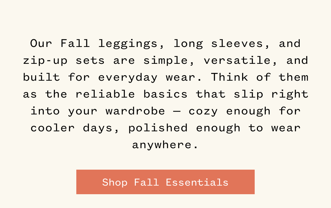 Our Fall leggings, long sleeves, and zip-up sets are simple, versatile, and built for everyday wear. Think of them as the reliable basics that slip right into your wardrobe cozy enough for cooler days, polished enough to wear -anywhere. | Shop Fall Essentials
