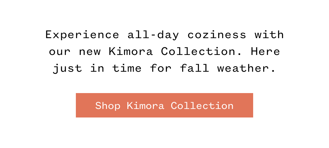 Experience all-day coziness with our new Kimora Collection. Here just in time for fall weather. Shop Kimora Collection