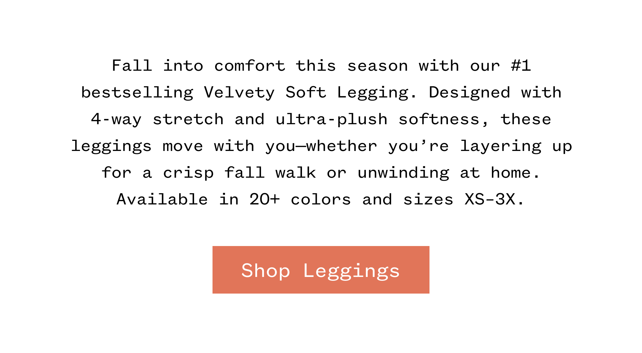 Fall into comfort this season with our #1 bestselling Velvety Soft Legging. Designed with 4-way stretch and ultra-plush softness, these leggings move with you-whether you're layering up for a crisp fall walk or unwinding at home. Available in 20+ colors and sizes XS-3X. | Shop Leggings
