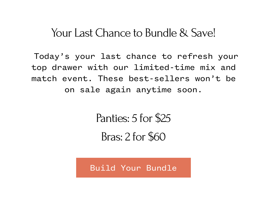 Your Last Chance to Bundle & Save! Today's your last chance to refresh your top drawer with our limited-time mix and match event. These best-sellers won't be on sale again anytime soon. Panties: 5 for $25 Bras: 2 for $60 | Build Your Bundle