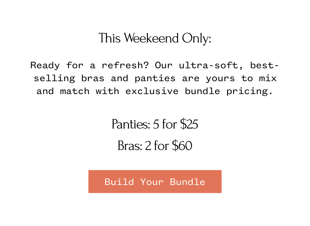 This Weekeend Only: Ready for a refresh? Our ultra-soft, best-selling bras and panties are yours to mix and match with exclusive bundle pricing. Panties: 5 for $25 Bras: 2 for $60 | Build Your Bundle