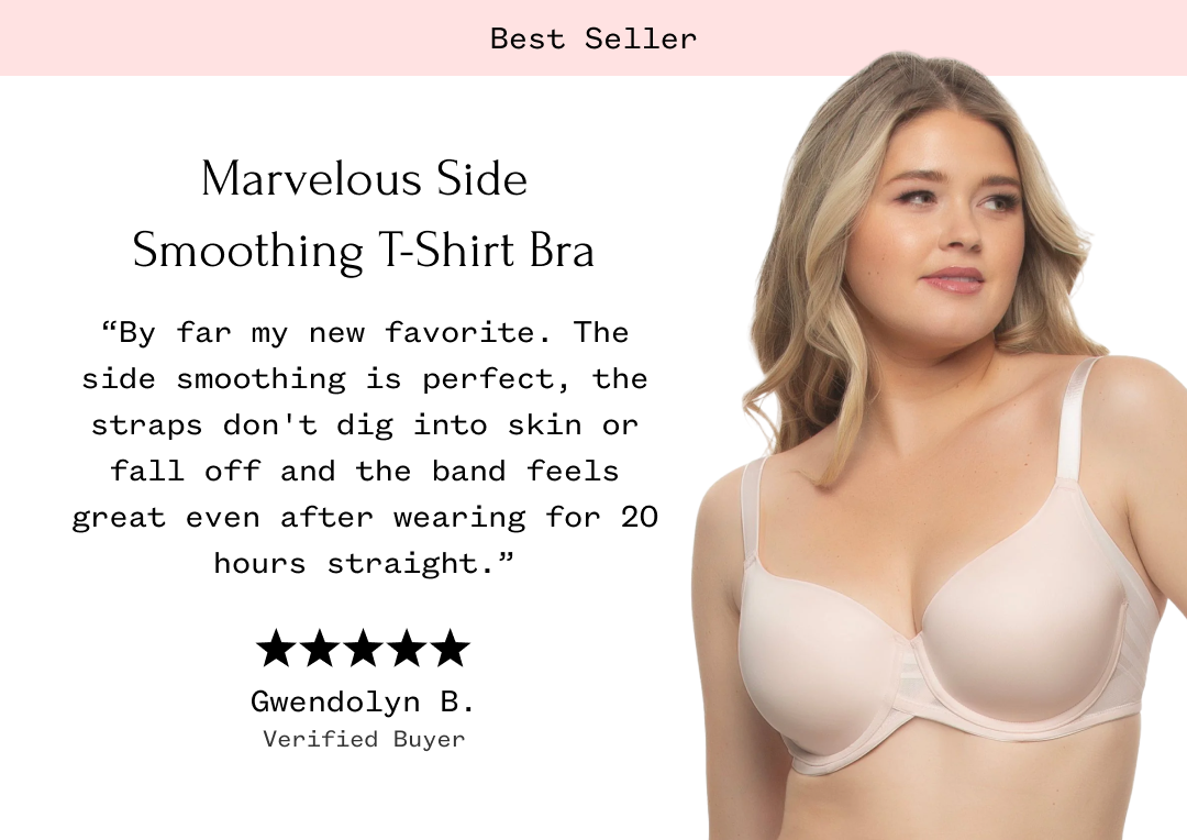 Marvelous Side Smoothing T-Shirt Bra "By far my new favorite. The side smoothing is perfect, the straps don't dig into skin or fall off and the band feels great even after wearing for 20 hours straight." Gwendolyn B. Verified Buyer