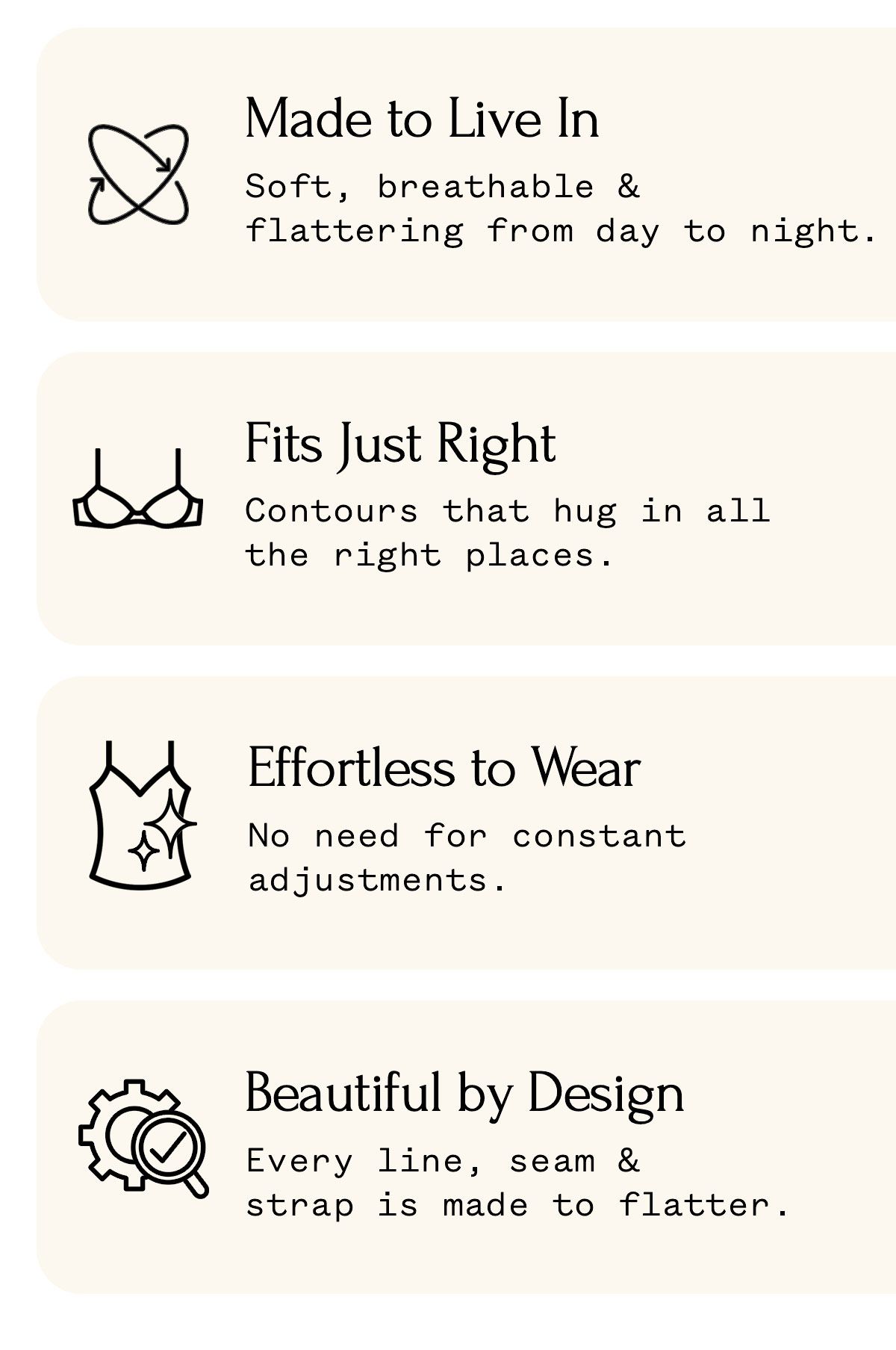 Made to Live In Soft, breathable & flattering from day to night. Fits Just Right Contours that hug in all the right places. Effortless to Wear No need for constant adjustments. Beautiful by Design Every line, seam & strap is made to flatter.