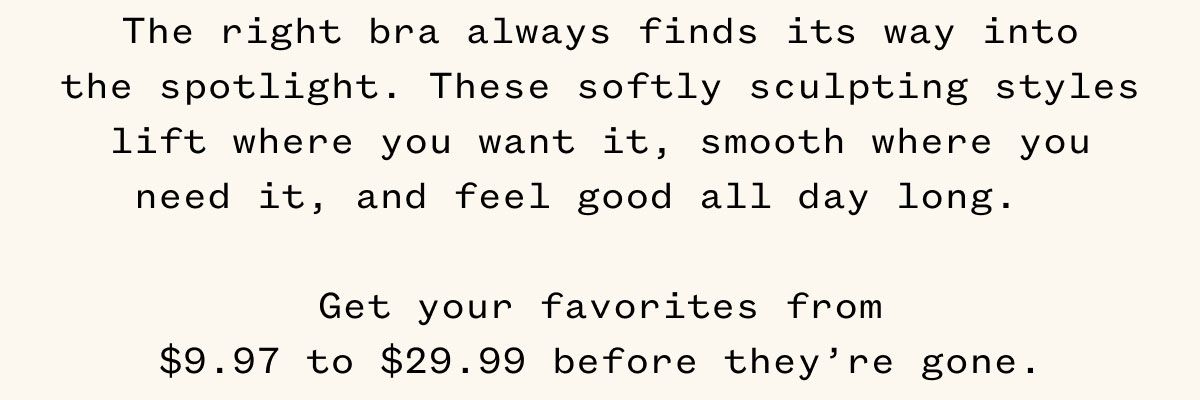 The right bra always finds its way into the spotlight. These softly sculpting styles lift where you want it, smooth where you need it, and feel good all day long. Get your favorite from $9.97 to $29.99 before they're gone.