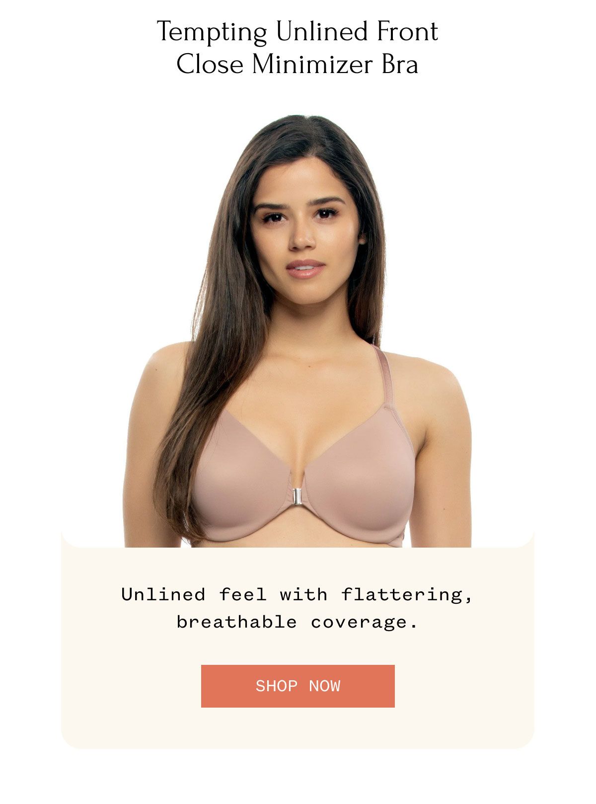 Tempting Unlined Front Close Minimizer Bra Unlined feel with flattering, breathable coverage. SHOP NOW