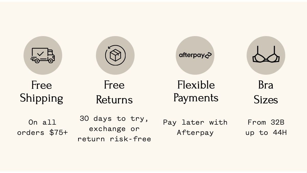 Free Shipping On all orders $75+ Free Returns 30 days to try, exchange or return risk-free Flexible Payments Pay later with Afterpay Bra Sizes From 32B up to 44H